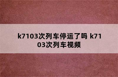 k7103次列车停运了吗 k7103次列车视频